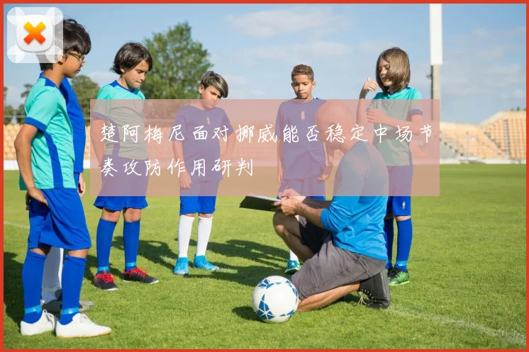 楚阿梅尼面对挪威能否稳定中场节奏攻防作用研判