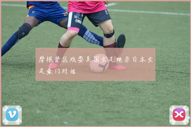 摩根禁区戏耍美国女足绝杀日本女足豪门对话