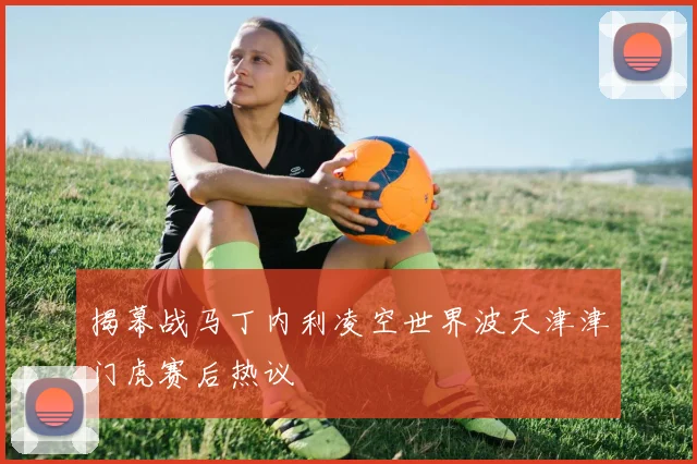 揭幕战马丁内利凌空世界波天津津门虎赛后热议