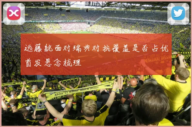 远藤航面对瑞典对抗覆盖是否占优首发悬念梳理