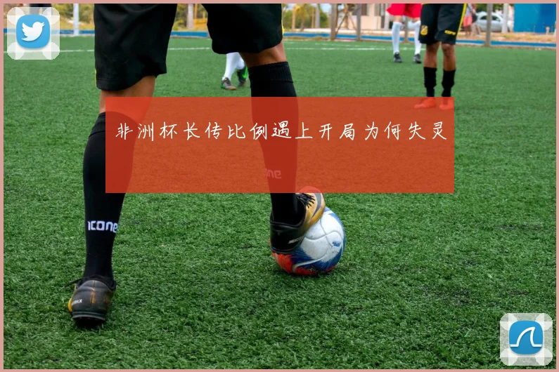 非洲杯长传比例遇上开局为何失灵