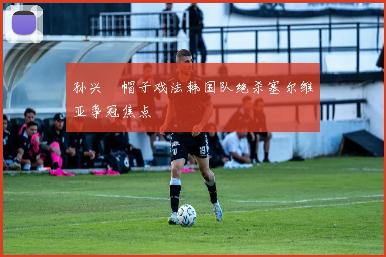 孙兴慜帽子戏法韩国队绝杀塞尔维亚争冠焦点