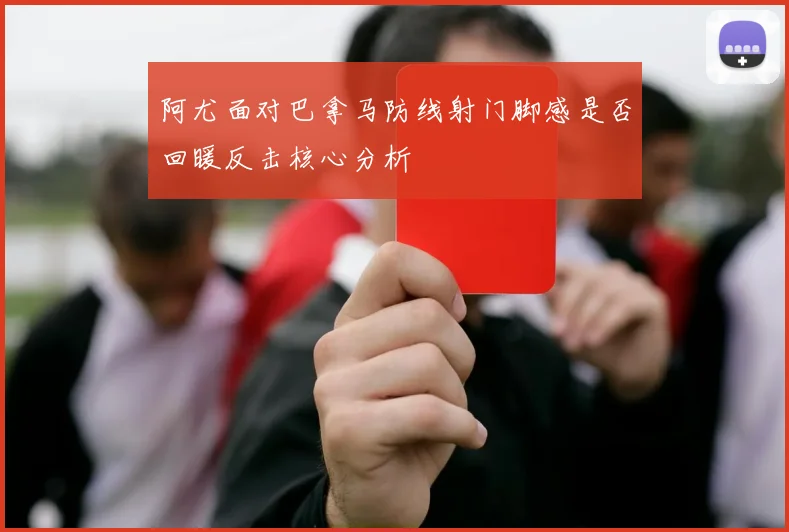 阿尤面对巴拿马防线射门脚感是否回暖反击核心分析