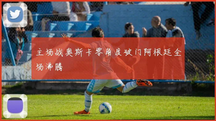 主场战奥斯卡零角度破门阿根廷全场沸腾