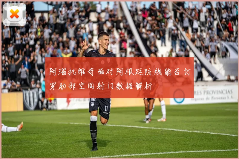 阿瑙托维奇面对阿根廷防线能否打穿肋部空间射门数据解析