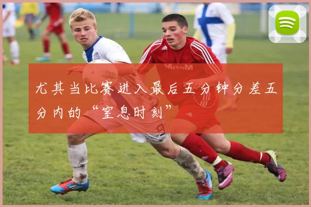 尤其当比赛进入最后五分钟分差五分内的“窒息时刻”