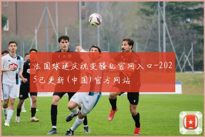 法国球迷庆祝变骚乱官网入口-2025已更新(中国)官方网站