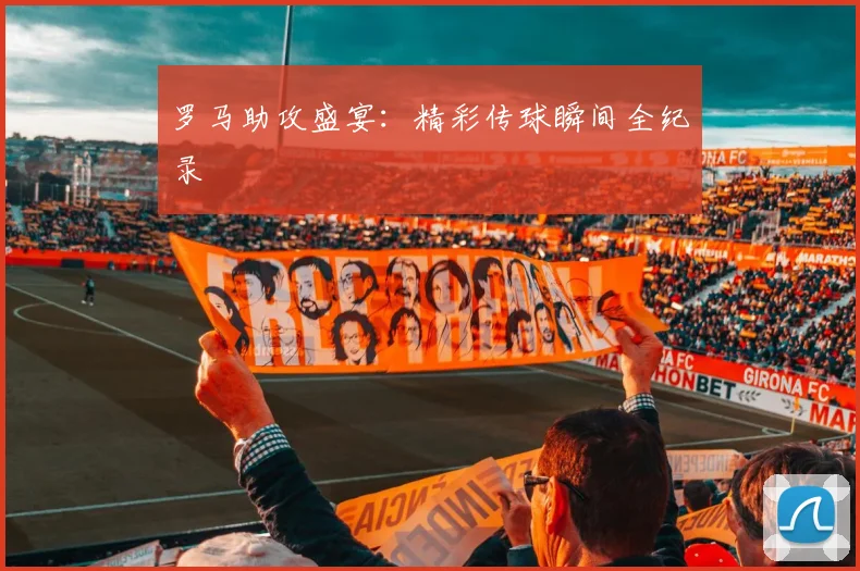 罗马助攻盛宴：精彩传球瞬间全纪录
