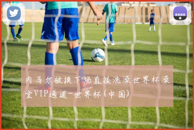 内马尔被换下场直接洗澡世界杯澡堂VIP通道-世界杯(中国)