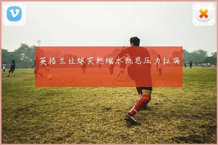 英格兰让球突然缩水凯恩压力拉满