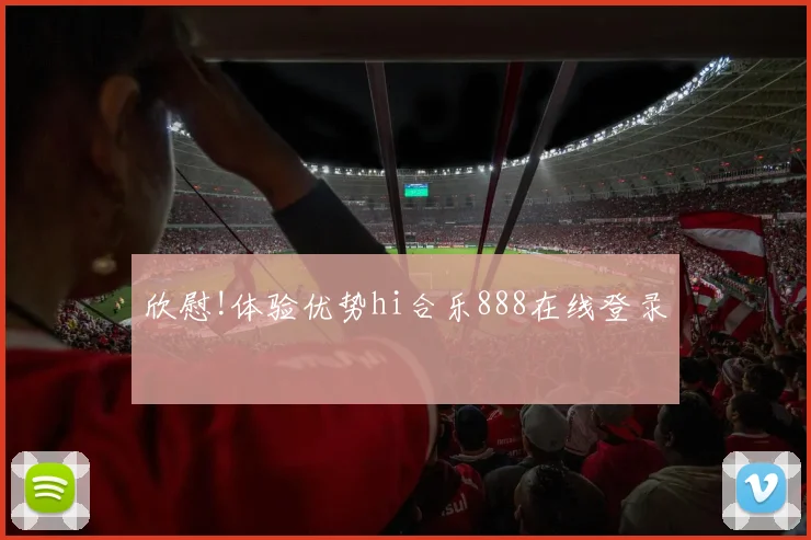 欣慰!体验优势hi合乐888在线登录