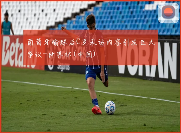 葡萄牙输球后C罗采访内容引发巨大争议-世界杯(中国)