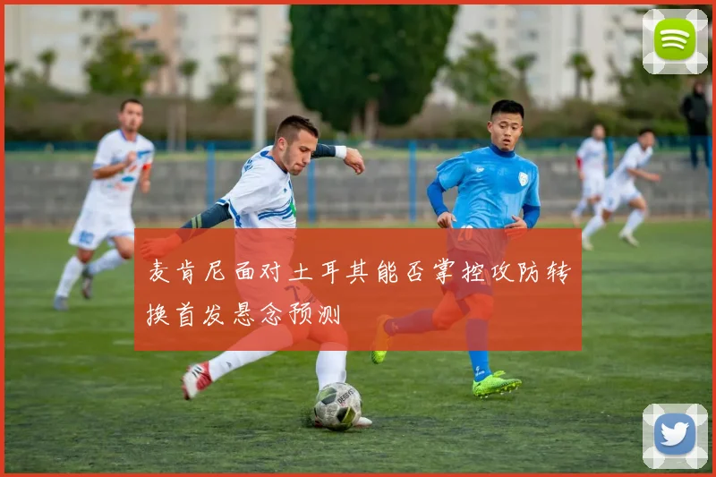 麦肯尼面对土耳其能否掌控攻防转换首发悬念预测