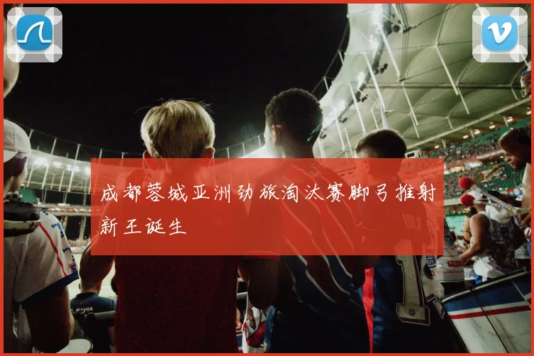 成都蓉城亚洲劲旅淘汰赛脚弓推射新王诞生
