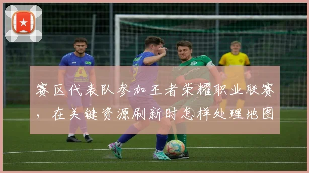 赛区代表队参加王者荣耀职业联赛,在关键资源刷新时怎样处理地图资源