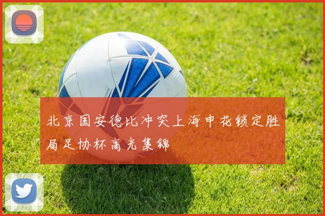 北京国安德比冲突上海申花锁定胜局足协杯高光集锦