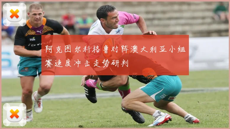 阿克图尔科格鲁对阵澳大利亚小组赛速度冲击走势研判