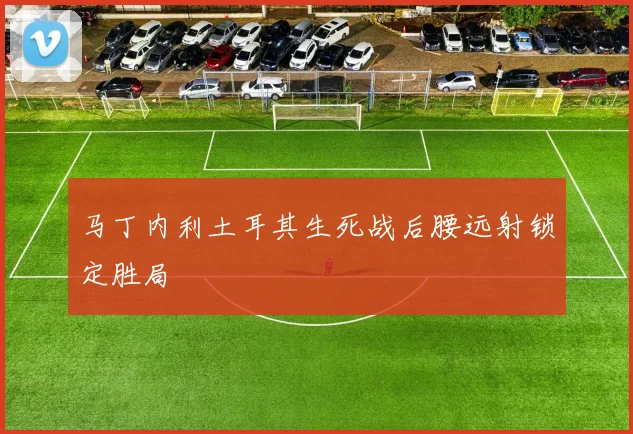 马丁内利土耳其生死战后腰远射锁定胜局