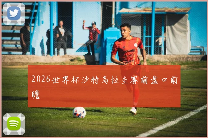 2026世界杯沙特乌拉圭赛前盘口前瞻