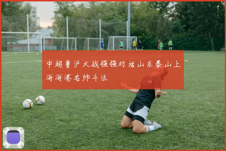 中超鲁沪大战强强对话山东泰山上海海港名帅斗法