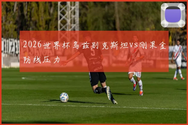 2026世界杯乌兹别克斯坦vs刚果金防线压力
