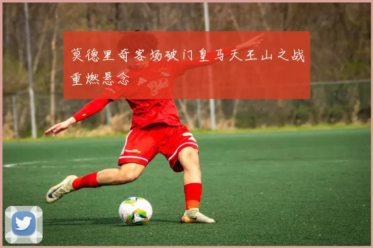 莫德里奇客场破门皇马天王山之战重燃悬念