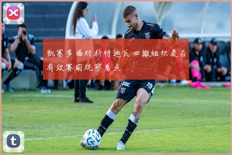 凯塞多面对科特迪瓦回撤组织是否有效赛前观察看点