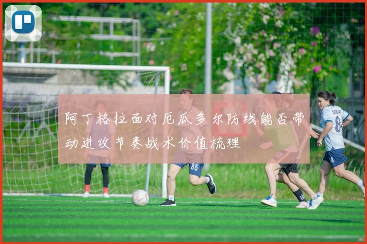 阿丁格拉面对厄瓜多尔防线能否带动进攻节奏战术价值梳理