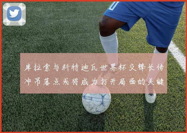 库拉索与科特迪瓦世界杯交锋长传冲吊落点或将成为打开局面的关键