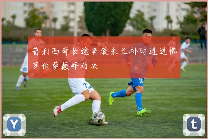普利西奇长途奔袭米兰补时连进佛罗伦萨巅峰对决