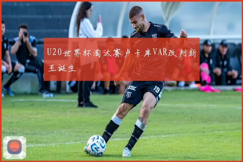 U20世界杯淘汰赛卢卡库VAR改判新王诞生