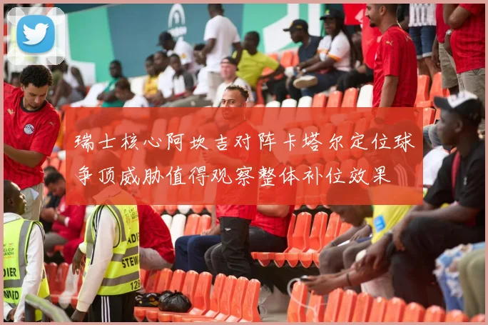瑞士核心阿坎吉对阵卡塔尔定位球争顶威胁值得观察整体补位效果