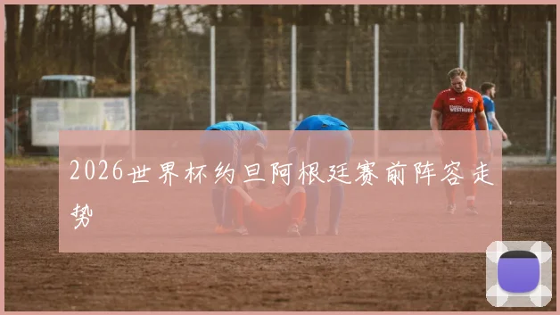 2026世界杯约旦阿根廷赛前阵容走势