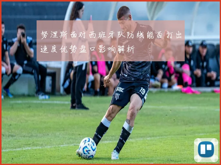 努涅斯面对西班牙队防线能否打出速度优势盘口影响解析