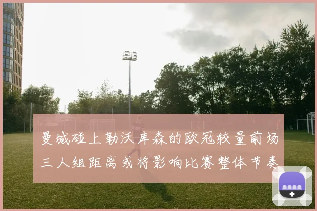 曼城碰上勒沃库森的欧冠较量前场三人组距离或将影响比赛整体节奏