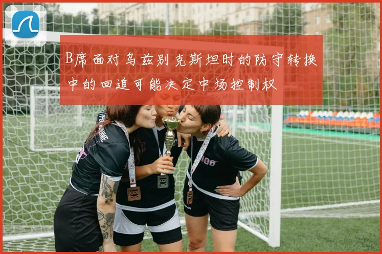 B席面对乌兹别克斯坦时的防守转换中的回追可能决定中场控制权