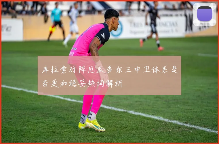 库拉索对阵厄瓜多尔三中卫体系是否更加稳妥热词解析