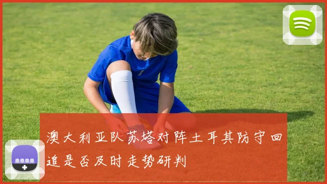 澳大利亚队苏塔对阵土耳其防守回追是否及时走势研判