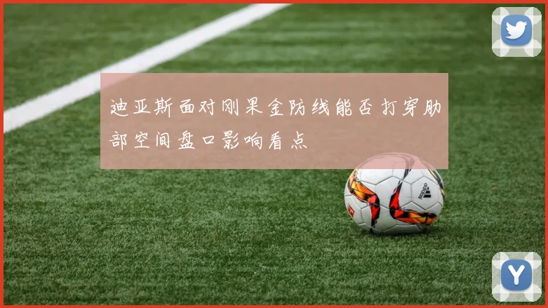 迪亚斯面对刚果金防线能否打穿肋部空间盘口影响看点