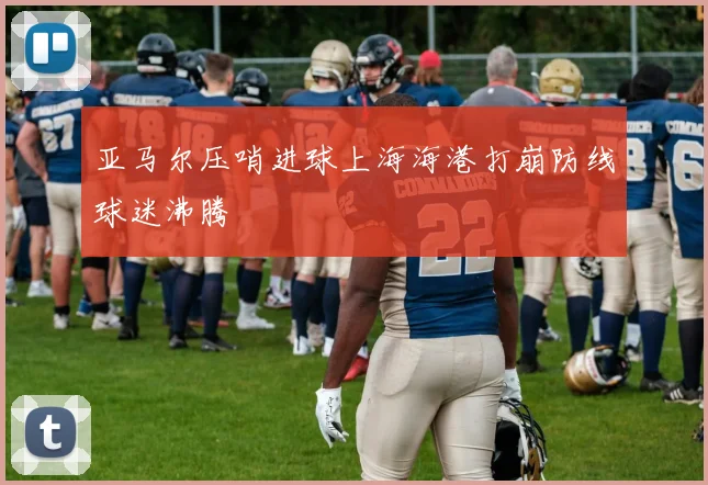 亚马尔压哨进球上海海港打崩防线球迷沸腾