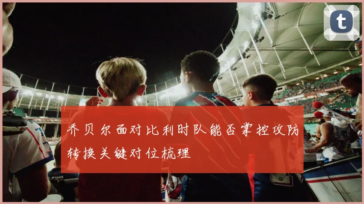 乔贝尔面对比利时队能否掌控攻防转换关键对位梳理
