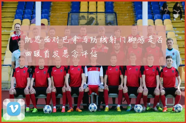 凯恩面对巴拿马防线射门脚感是否回暖首发悬念评估