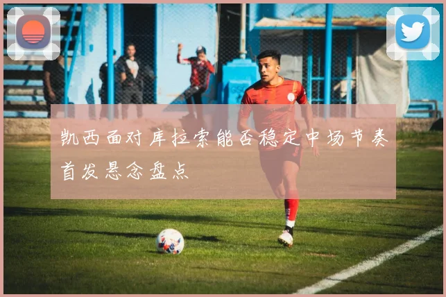 凯西面对库拉索能否稳定中场节奏首发悬念盘点