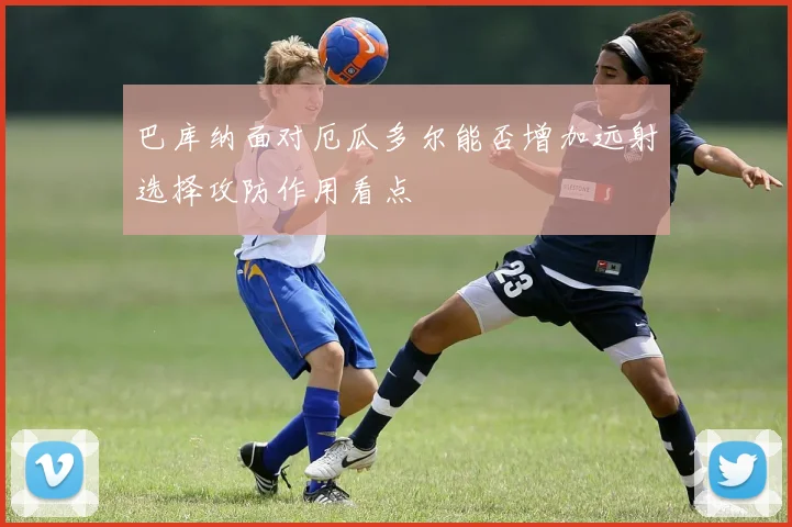 巴库纳面对厄瓜多尔能否增加远射选择攻防作用看点