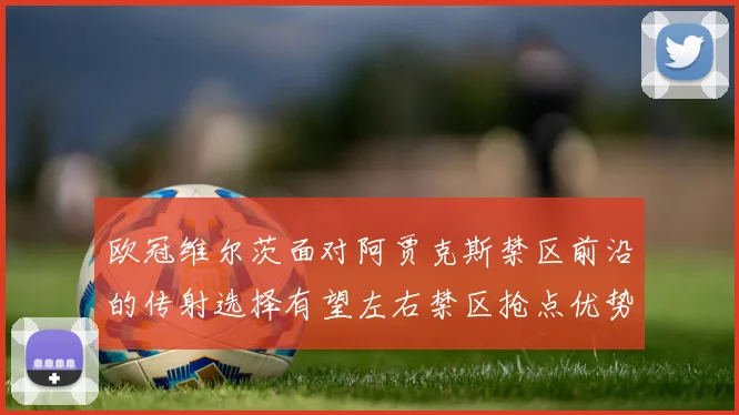 欧冠维尔茨面对阿贾克斯禁区前沿的传射选择有望左右禁区抢点优势