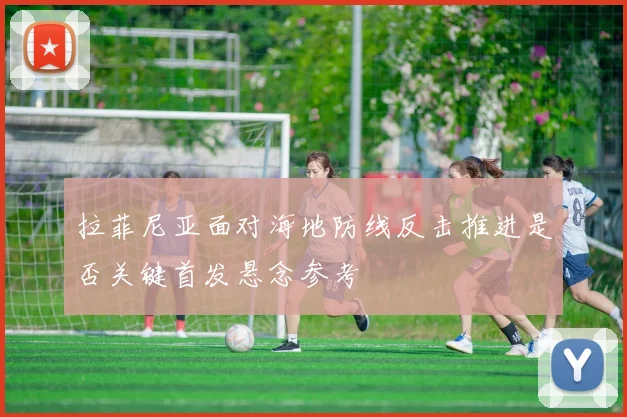 拉菲尼亚面对海地防线反击推进是否关键首发悬念参考