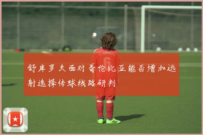 舒库罗夫面对哥伦比亚能否增加远射选择传球线路研判