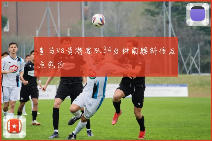 皇马vs黄潜客队34分钟前腰斜传后点包抄