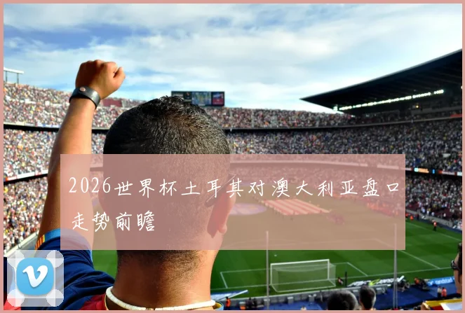 2026世界杯土耳其对澳大利亚盘口走势前瞻