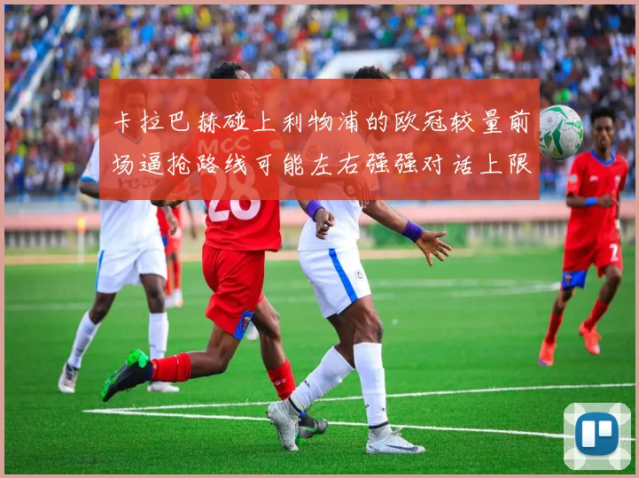 卡拉巴赫碰上利物浦的欧冠较量前场逼抢路线可能左右强强对话上限